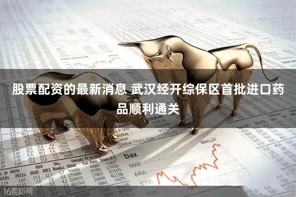 股票配资的最新消息 武汉经开综保区首批进口药品顺利通关