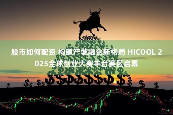 股市如何配资 构建产城融合新格局 HICOOL 2025全球创业大赛丰台赛区启幕