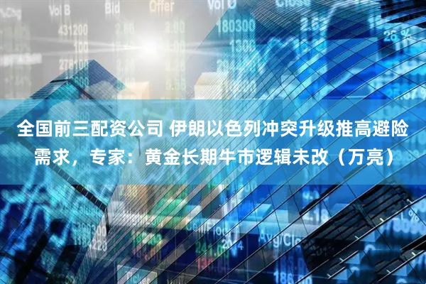 全国前三配资公司 伊朗以色列冲突升级推高避险需求，专家：黄金长期牛市逻辑未改（万亮）