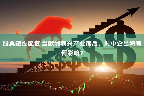 股票短线配资 当欧洲新兴产业落后，对中企出海有何影响？