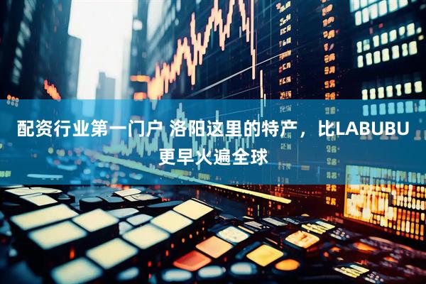 配资行业第一门户 洛阳这里的特产，比LABUBU更早火遍全球