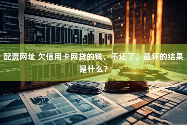 配资网址 欠信用卡网贷的钱，不还了，最坏的结果是什么？