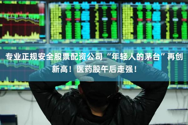 专业正规安全股票配资公司 “年轻人的茅台”再创新高！医药股午后走强！