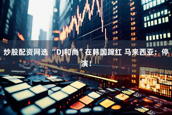 炒股配资网选 “DJ和尚”在韩国蹿红 马来西亚：停演！