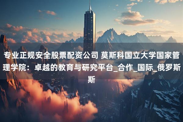 专业正规安全股票配资公司 莫斯科国立大学国家管理学院：卓越的教育与研究平台_合作_国际_俄罗斯