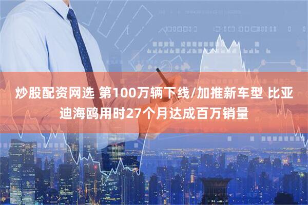 炒股配资网选 第100万辆下线/加推新车型 比亚迪海鸥用时27个月达成百万销量