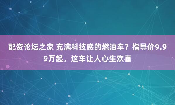 配资论坛之家 充满科技感的燃油车？指导价9.99万起，这车让人心生欢喜