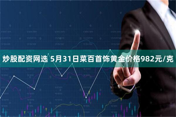 炒股配资网选 5月31日菜百首饰黄金价格982元/克