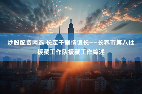 炒股配资网选 长定千里情谊长——长春市第八批援藏工作队援藏工作综述