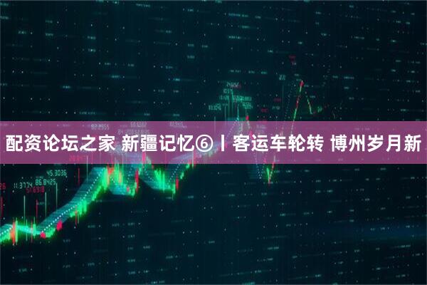 配资论坛之家 新疆记忆⑥丨客运车轮转 博州岁月新