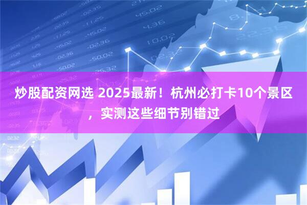 炒股配资网选 2025最新！杭州必打卡10个景区，实测这些细节别错过