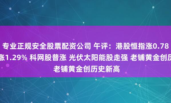 专业正规安全股票配资公司 午评：港股恒指涨0.78% 科指涨1.29% 科网股普涨 光伏太阳能股走强 老铺黄金创历史新高