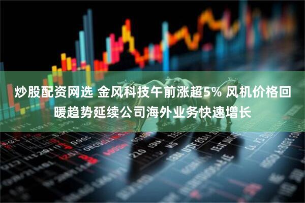 炒股配资网选 金风科技午前涨超5% 风机价格回暖趋势延续公司海外业务快速增长