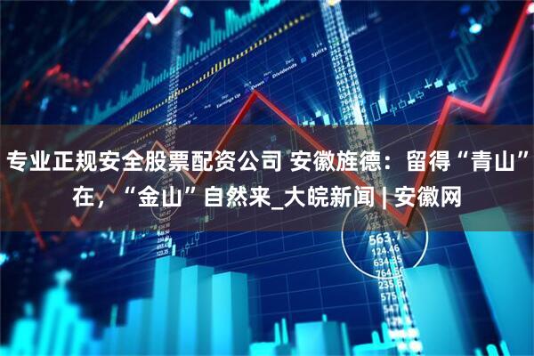 专业正规安全股票配资公司 安徽旌德：留得“青山”在，“金山”自然来_大皖新闻 | 安徽网
