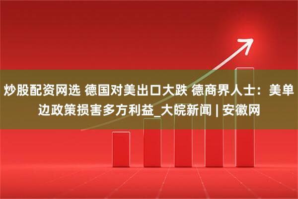 炒股配资网选 德国对美出口大跌 德商界人士：美单边政策损害多方利益_大皖新闻 | 安徽网