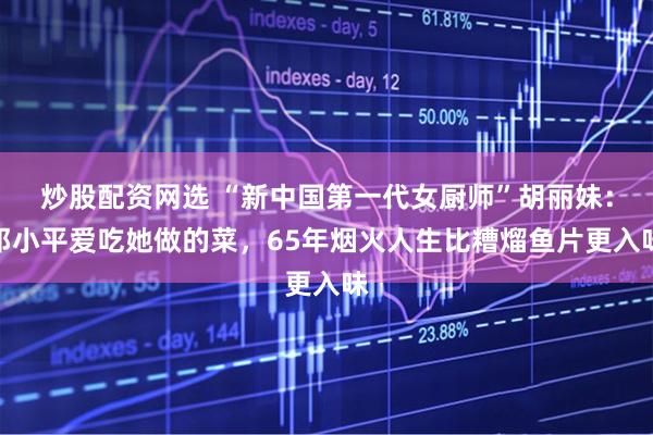 炒股配资网选 “新中国第一代女厨师”胡丽妹：邓小平爱吃她做的菜，65年烟火人生比糟熘鱼片更入味