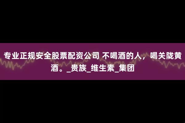 专业正规安全股票配资公司 不喝酒的人，喝关陇黄酒。_贵族_维生素_集团