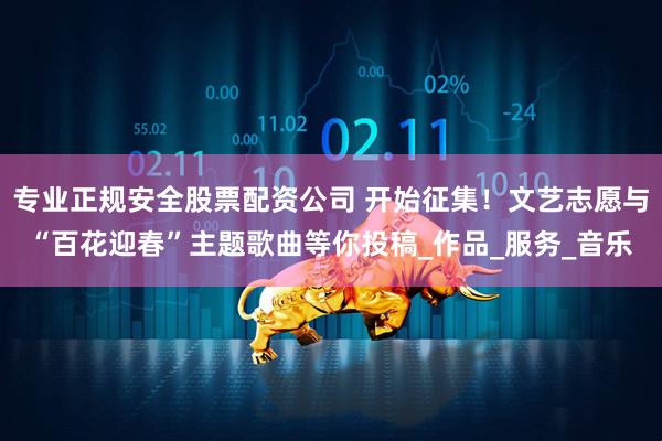 专业正规安全股票配资公司 开始征集！文艺志愿与“百花迎春”主题歌曲等你投稿_作品_服务_音乐