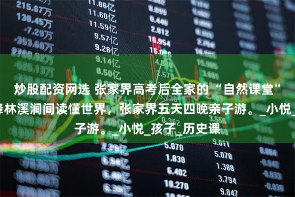 炒股配资网选 张家界高考后全家的 “自然课堂”，在张家界峰林溪涧间读懂世界，张家界五天四晚亲子游。_小悦_孩子_历史课