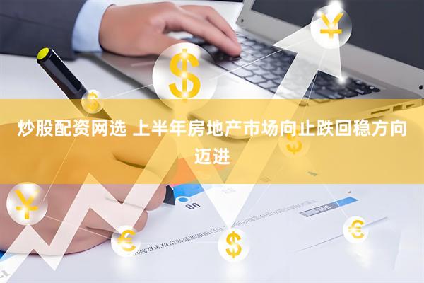 炒股配资网选 上半年房地产市场向止跌回稳方向迈进