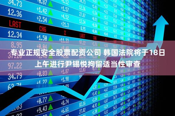 专业正规安全股票配资公司 韩国法院将于18日上午进行尹锡悦拘留适当性审查