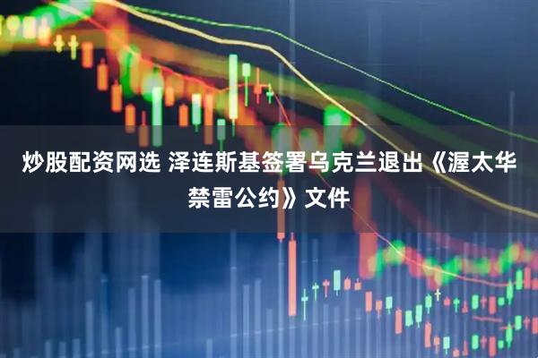 炒股配资网选 泽连斯基签署乌克兰退出《渥太华禁雷公约》文件