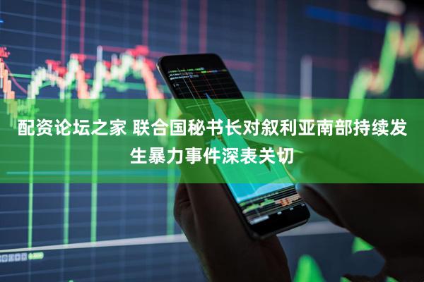 配资论坛之家 联合国秘书长对叙利亚南部持续发生暴力事件深表关切