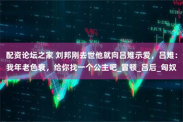 配资论坛之家 刘邦刚去世他就向吕雉示爱，吕雉：我年老色衰，给你找一个公主吧_冒顿_吕后_匈奴