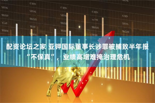配资论坛之家 亚钾国际董事长涉罪被捕致半年报“不保真”，业绩高增难掩治理危机