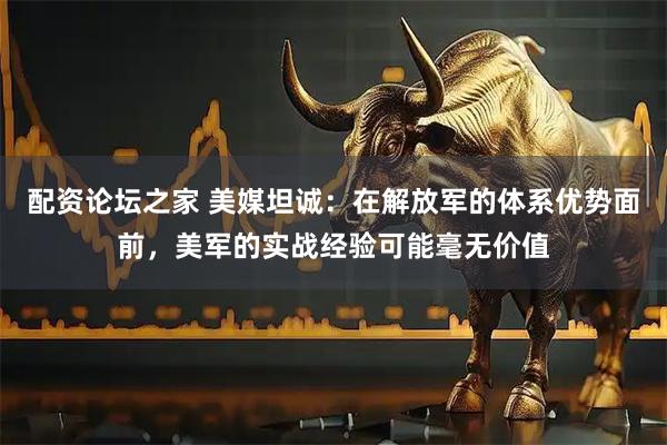配资论坛之家 美媒坦诚：在解放军的体系优势面前，美军的实战经验可能毫无价值