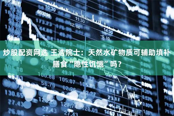 炒股配资网选 王浩院士：天然水矿物质可辅助填补膳食“隐性饥饿”吗？
