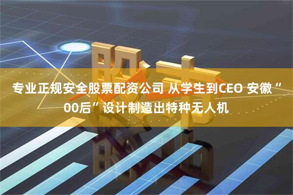 专业正规安全股票配资公司 从学生到CEO 安徽“00后”设计制造出特种无人机