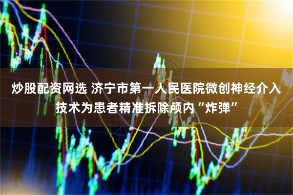 炒股配资网选 济宁市第一人民医院微创神经介入技术为患者精准拆除颅内“炸弹”