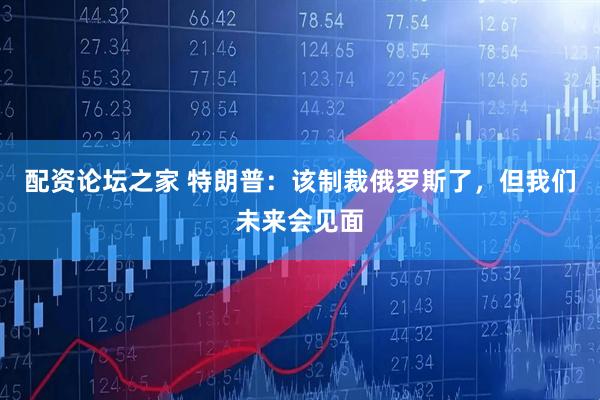 配资论坛之家 特朗普:该制裁俄罗斯了,但我们未来会见面