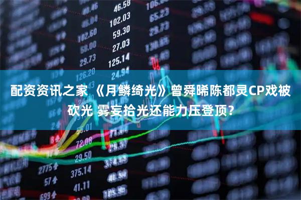 配资资讯之家 《月鳞绮光》曾舜晞陈都灵CP戏被砍光 雾妄拾光还能力压登顶？