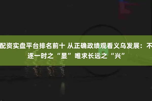 配资实盘平台排名前十 从正确政绩观看义乌发展：不逐一时之 “显” 唯求长远之 “兴”