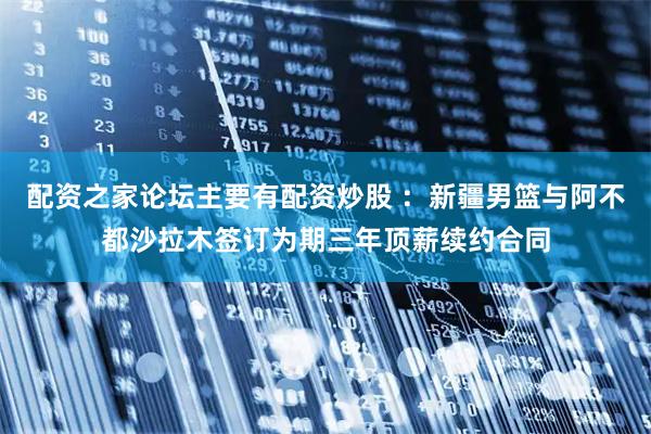 配资之家论坛主要有配资炒股 ：新疆男篮与阿不都沙拉木签订为期三年顶薪续约合同