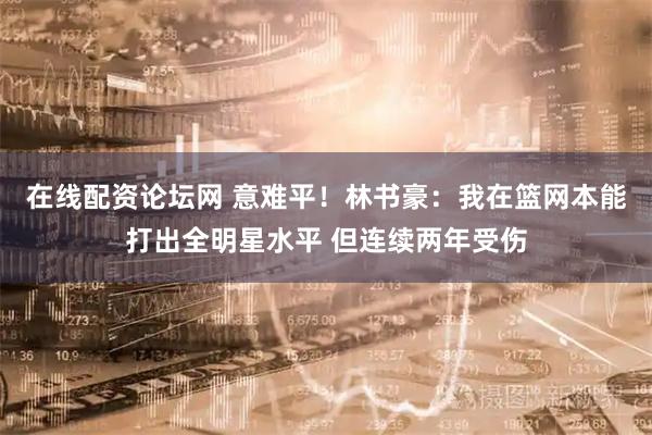 在线配资论坛网 意难平！林书豪：我在篮网本能打出全明星水平 但连续两年受伤