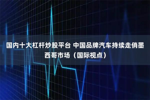 国内十大杠杆炒股平台 中国品牌汽车持续走俏墨西哥市场（国际视点）