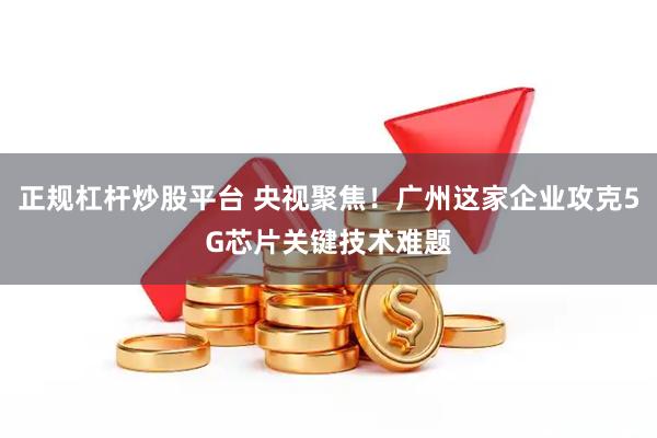 正规杠杆炒股平台 央视聚焦！广州这家企业攻克5G芯片关键技术难题