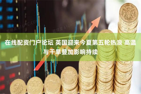 在线配资门户论坛 英国迎来今夏第五轮热浪 高温与干旱叠加影响持续