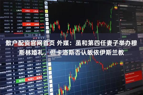 散户配资官网首页 外媒：虽和第四任妻子举办穆斯林婚礼，但卡洛斯否认皈依伊斯兰教