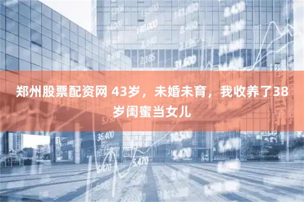 郑州股票配资网 43岁，未婚未育，我收养了38岁闺蜜当女儿